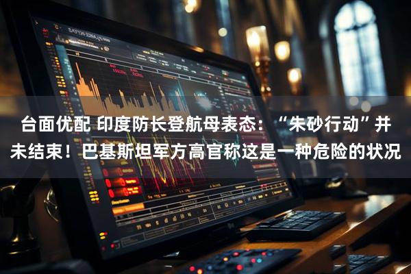 台面优配 印度防长登航母表态：“朱砂行动”并未结束！巴基斯坦军方高官称这是一种危险的状况