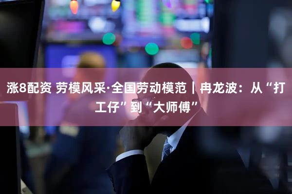 涨8配资 劳模风采·全国劳动模范｜冉龙波：从“打工仔”到“大师傅”