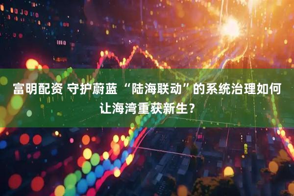 富明配资 守护蔚蓝 “陆海联动”的系统治理如何让海湾重获新生？