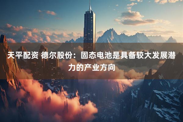天平配资 德尔股份：固态电池是具备较大发展潜力的产业方向