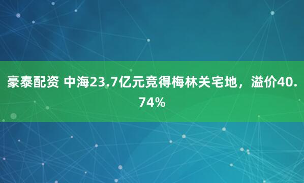 豪泰配资 中海23.7亿元竞得梅林关宅地，溢价40.74%