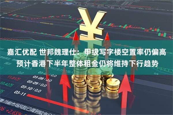 嘉汇优配 世邦魏理仕：甲级写字楼空置率仍偏高 预计香港下半年整体租金仍将维持下行趋势