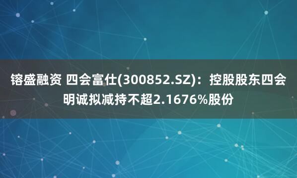 镕盛融资 四会富仕(300852.SZ)：控股股东四会明诚拟减持不超2.1676%股份
