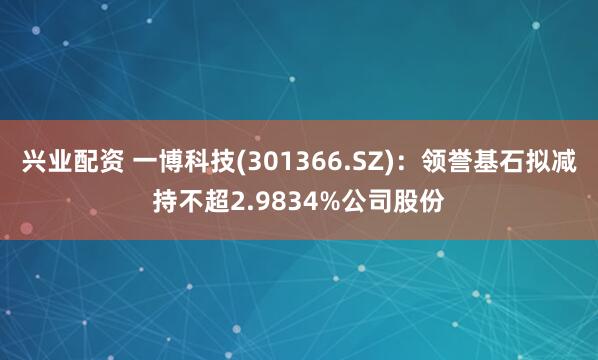 兴业配资 一博科技(301366.SZ)：领誉基石拟减持不超2.9834%公司股份