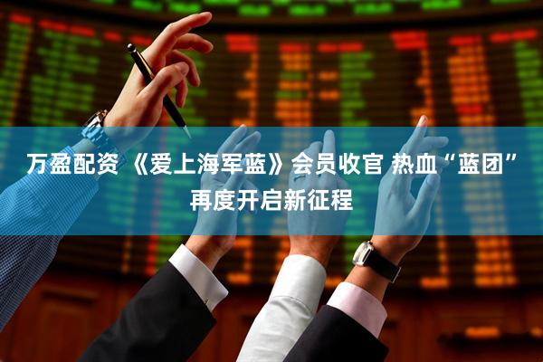 万盈配资 《爱上海军蓝》会员收官 热血“蓝团”再度开启新征程