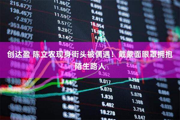 创达盈 陈立农现身街头被偶遇！戴蒙面眼罩拥抱陌生路人