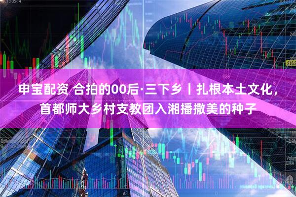 申宝配资 合拍的00后·三下乡丨扎根本土文化，首都师大乡村支教团入湘播撒美的种子