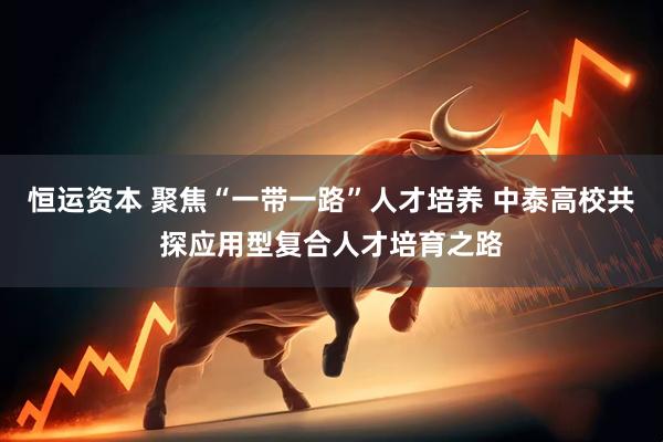 恒运资本 聚焦“一带一路”人才培养 中泰高校共探应用型复合人才培育之路