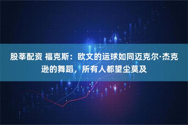 股莘配资 福克斯：欧文的运球如同迈克尔·杰克逊的舞蹈，所有人都望尘莫及