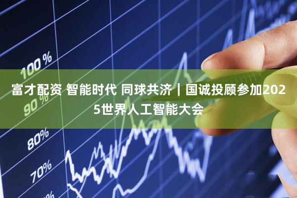 富才配资 智能时代 同球共济｜国诚投顾参加2025世界人工智能大会