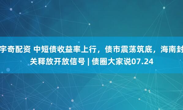 宇奇配资 中短债收益率上行，债市震荡筑底，海南封关释放开放信号 | 债圈大家说07.24