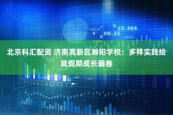 北京科汇配资 济南高新区瀚阳学校：多样实践绘就假期成长画卷