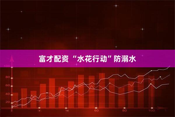 富才配资 “水花行动”防溺水