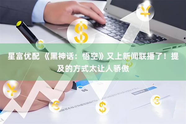 星富优配 《黑神话：悟空》又上新闻联播了！提及的方式太让人骄傲