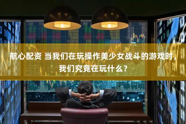 航心配资 当我们在玩操作美少女战斗的游戏时，我们究竟在玩什么？