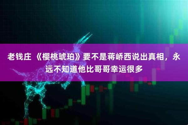 老钱庄 《樱桃琥珀》要不是蒋峤西说出真相，永远不知道他比哥哥幸运很多