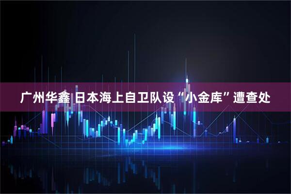 广州华鑫 日本海上自卫队设“小金库”遭查处