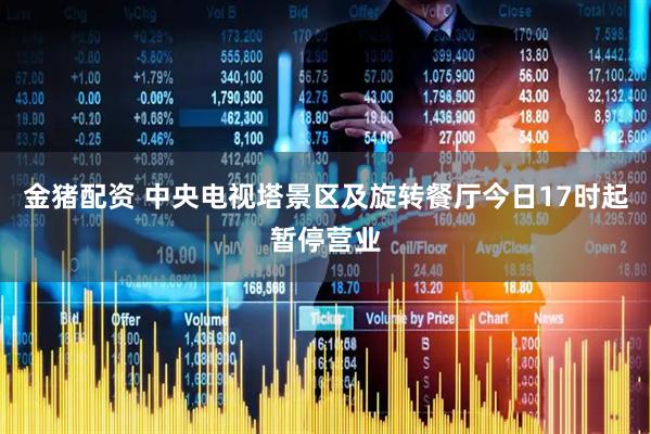 金猪配资 中央电视塔景区及旋转餐厅今日17时起暂停营业