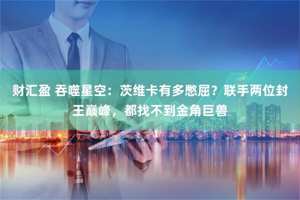 财汇盈 吞噬星空：茨维卡有多憋屈？联手两位封王巅峰，都找不到金角巨兽