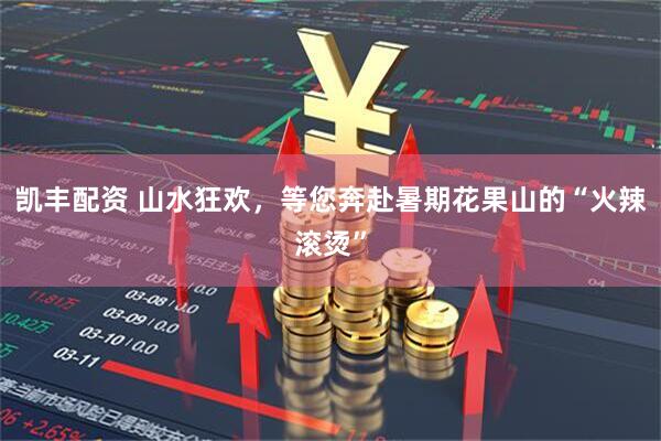 凯丰配资 山水狂欢，等您奔赴暑期花果山的“火辣滚烫”