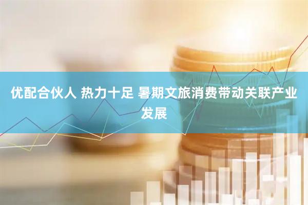优配合伙人 热力十足 暑期文旅消费带动关联产业发展