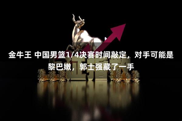 金牛王 中国男篮1/4决赛时间敲定，对手可能是黎巴嫩，郭士强藏了一手