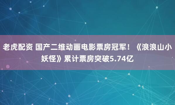 老虎配资 国产二维动画电影票房冠军！《浪浪山小妖怪》累计票房突破5.74亿