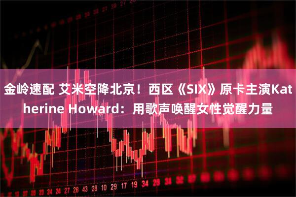 金岭速配 艾米空降北京！西区《SIX》原卡主演Katherine Howard：用歌声唤醒女性觉醒力量