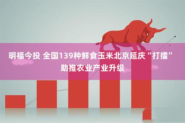 明福今投 全国139种鲜食玉米北京延庆“打擂” 助推农业产业升级