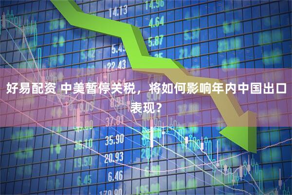好易配资 中美暂停关税，将如何影响年内中国出口表现？