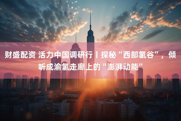 财盛配资 活力中国调研行丨探秘“西部氢谷”，倾听成渝氢走廊上的“澎湃动能”