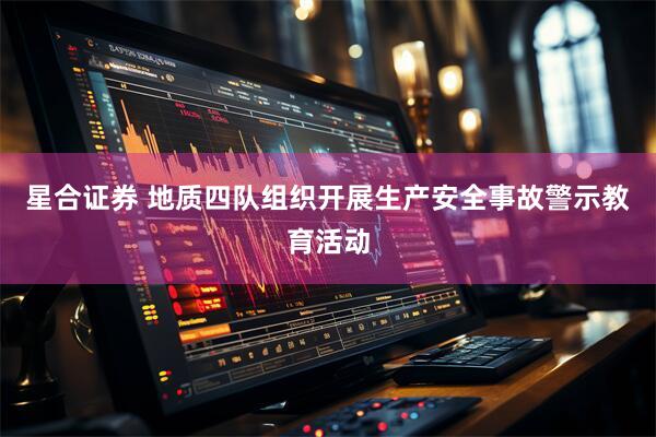 星合证券 地质四队组织开展生产安全事故警示教育活动