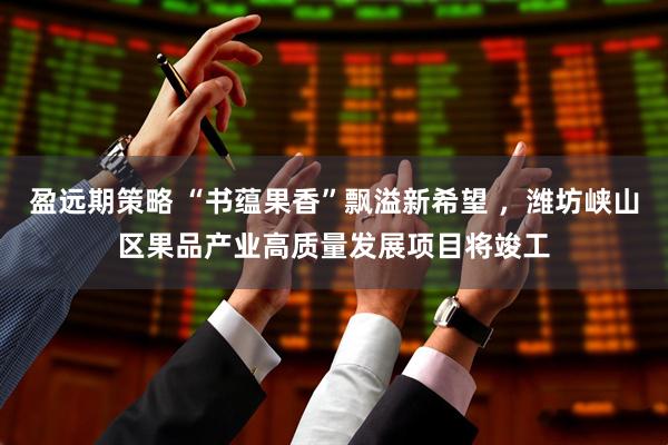 盈远期策略 “书蕴果香”飘溢新希望 ，潍坊峡山区果品产业高质量发展项目将竣工