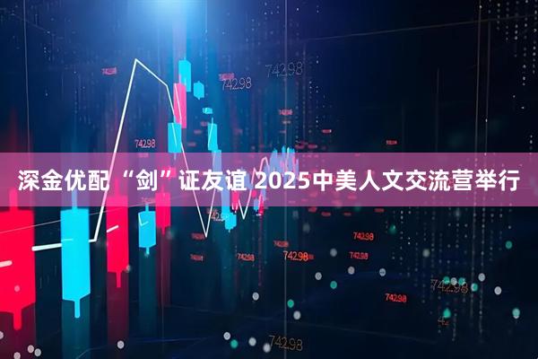深金优配 “剑”证友谊 2025中美人文交流营举行