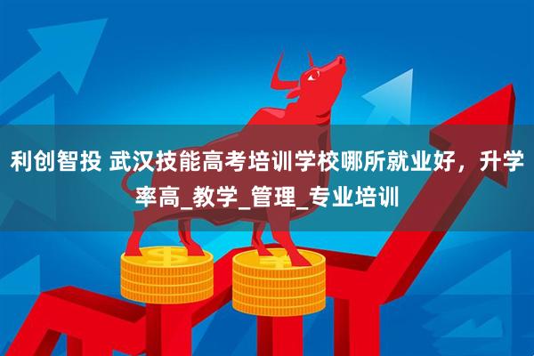 利创智投 武汉技能高考培训学校哪所就业好，升学率高_教学_管理_专业培训