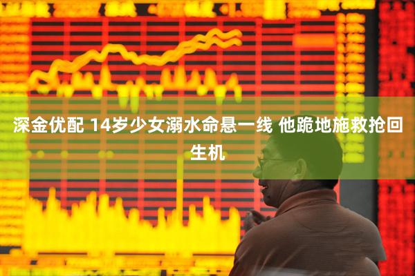 深金优配 14岁少女溺水命悬一线 他跪地施救抢回生机