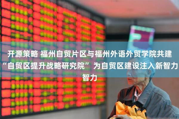 开源策略 福州自贸片区与福州外语外贸学院共建“自贸区提升战略研究院” 为自贸区建设注入新智力