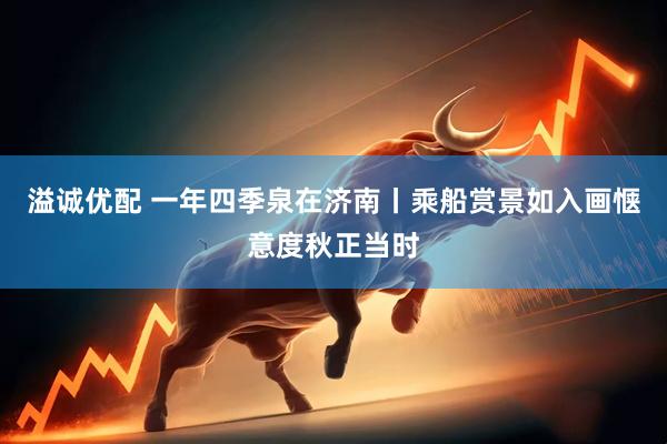 溢诚优配 一年四季泉在济南丨乘船赏景如入画惬意度秋正当时