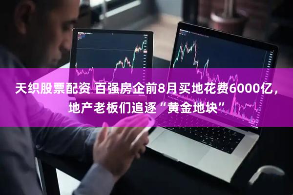 天织股票配资 百强房企前8月买地花费6000亿，地产老板们追逐“黄金地块”