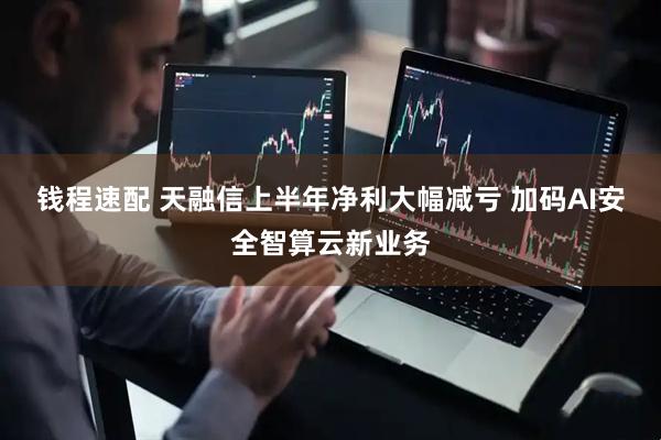 钱程速配 天融信上半年净利大幅减亏 加码AI安全智算云新业务