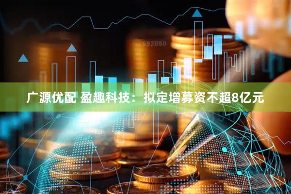 广源优配 盈趣科技：拟定增募资不超8亿元