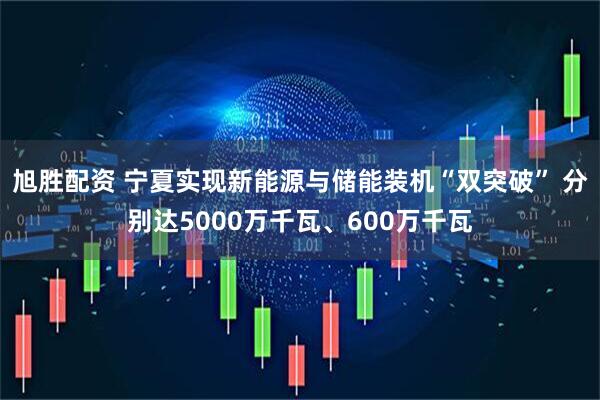 旭胜配资 宁夏实现新能源与储能装机“双突破” 分别达5000万千瓦、600万千瓦