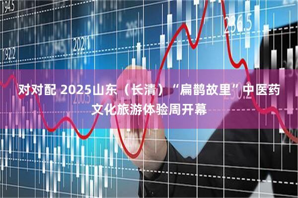 对对配 2025山东（长清）“扁鹊故里”中医药文化旅游体验周开幕