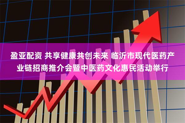 盈亚配资 共享健康共创未来 临沂市现代医药产业链招商推介会暨中医药文化惠民活动举行