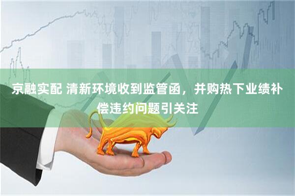 京融实配 清新环境收到监管函，并购热下业绩补偿违约问题引关注