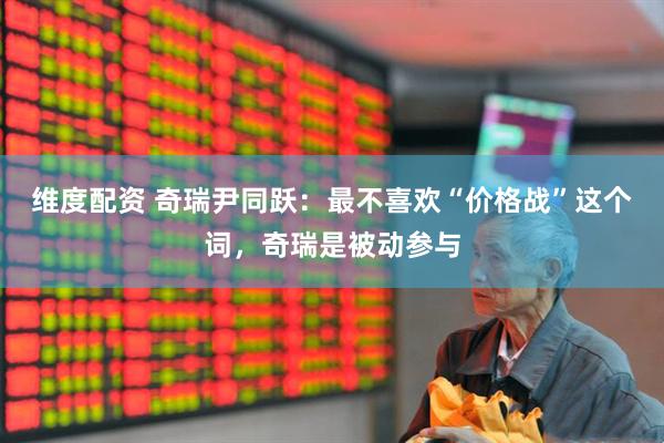 维度配资 奇瑞尹同跃：最不喜欢“价格战”这个词，奇瑞是被动参与