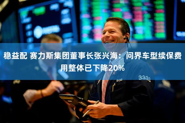 稳益配 赛力斯集团董事长张兴海：问界车型续保费用整体已下降20%