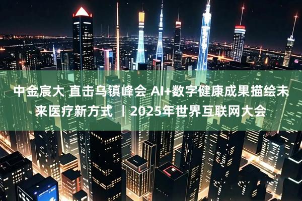 中金宸大 直击乌镇峰会 AI+数字健康成果描绘未来医疗新方式 丨2025年世界互联网大会