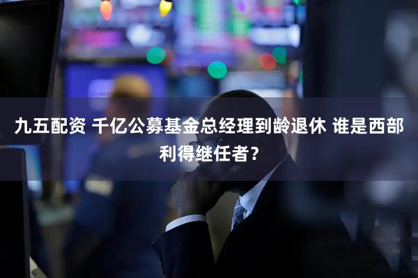 九五配资 千亿公募基金总经理到龄退休 谁是西部利得继任者？