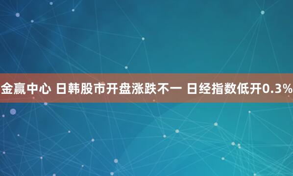 金赢中心 日韩股市开盘涨跌不一 日经指数低开0.3%